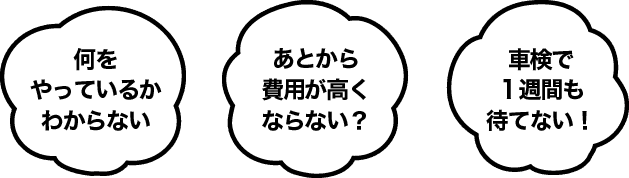 何をやっているかわからない、あとから費用がたくならない？、車検で1週間も待てない！